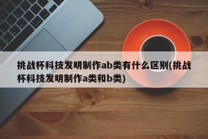挑战杯科技发明制作ab类有什么区别(挑战杯科技发明制作a类和b类)