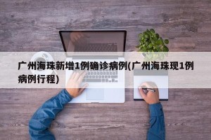广州海珠新增1例确诊病例(广州海珠现1例病例行程)