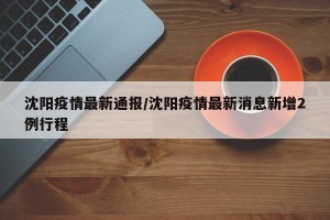 沈阳疫情最新通报/沈阳疫情最新消息新增2例行程