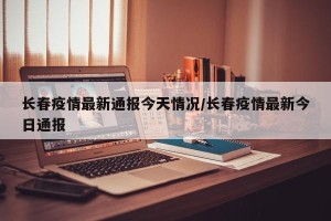 长春疫情最新通报今天情况/长春疫情最新今日通报