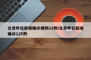 北京昨日新增确诊病例22例/北京昨日新增确诊125例