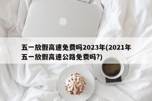 五一放假高速免费吗2023年(2021年五一放假高速公路免费吗?)