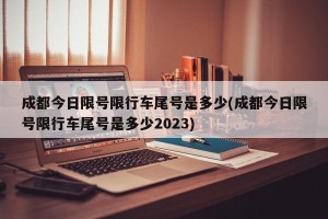 成都今日限号限行车尾号是多少(成都今日限号限行车尾号是多少2023)