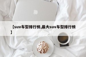 【suv车型排行榜,最大suv车型排行榜】