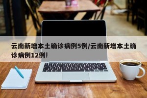 云南新增本土确诊病例5例/云南新增本土确诊病例12例!