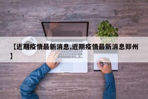【近期疫情最新消息,近期疫情最新消息郑州】