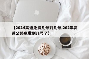 【2024高速免费几号到几号,202年高速公路免费到几号了】