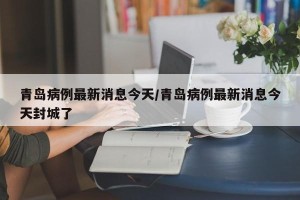 青岛病例最新消息今天/青岛病例最新消息今天封城了