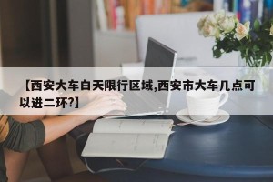 【西安大车白天限行区域,西安市大车几点可以进二环?】