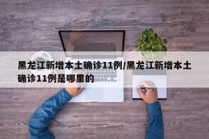 黑龙江新增本土确诊11例/黑龙江新增本土确诊11例是哪里的