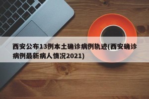 西安公布13例本土确诊病例轨迹(西安确诊病例最新病人情况2021)