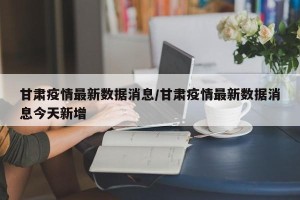 甘肃疫情最新数据消息/甘肃疫情最新数据消息今天新增