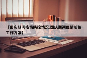 【国庆期间疫情防控情况,国庆期间疫情防控工作方案】