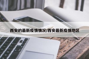 西安的最新疫情情况/西安最新疫情地区