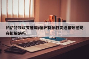 帕萨特领驭变速箱/帕萨特领驭变速箱顿挫现在能解决吗