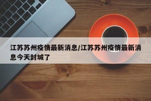江苏苏州疫情最新消息/江苏苏州疫情最新消息今天封城了