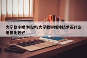 大学数字媒体技术/大学数字媒体技术买什么电脑比较好