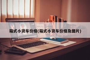 箱式小货车价格(箱式小货车价格及图片)