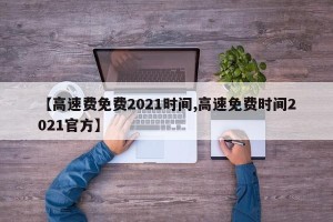 【高速费免费2021时间,高速免费时间2021官方】