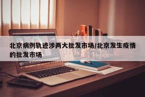 北京病例轨迹涉两大批发市场/北京发生疫情的批发市场