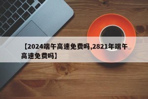【2024端午高速免费吗,2821年端午高速免费吗】