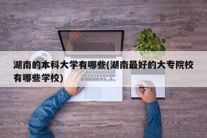 湖南的本科大学有哪些(湖南最好的大专院校有哪些学校)