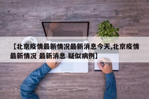 【北京疫情最新情况最新消息今天,北京疫情最新情况 最新消息 疑似病例】