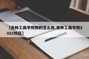 【吉林工商学院教的怎么样,吉林工商学院2021校区】