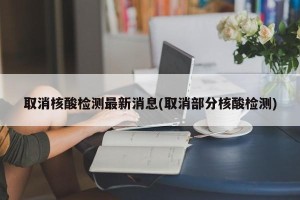 取消核酸检测最新消息(取消部分核酸检测)