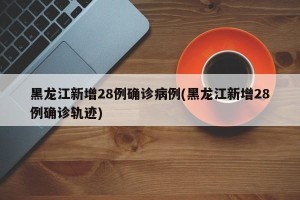 黑龙江新增28例确诊病例(黑龙江新增28例确诊轨迹)
