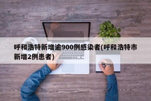 呼和浩特新增逾900例感染者(呼和浩特市新增2例患者)