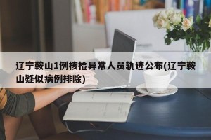 辽宁鞍山1例核检异常人员轨迹公布(辽宁鞍山疑似病例排除)