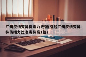 广州疫情变异株毒力更强(引起广州疫情变异株传播力比老毒株高1倍)