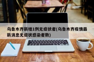 乌鲁木齐新增1例无症状者(乌鲁木齐疫情最新消息无症状感染者数)