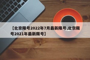 【北京限号2022年7月最新限号,北京限号2021年最新限号】