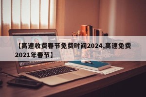 【高速收费春节免费时间2024,高速免费2021年春节】