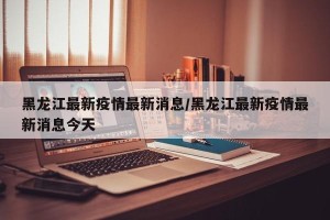 黑龙江最新疫情最新消息/黑龙江最新疫情最新消息今天