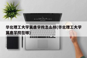 华北理工大学冀唐学院怎么样(华北理工大学冀唐学院在哪)
