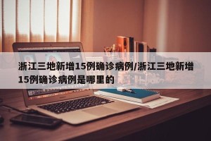 浙江三地新增15例确诊病例/浙江三地新增15例确诊病例是哪里的