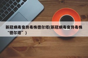 新冠病毒变异毒株德尔塔(新冠病毒变异毒株“德尔塔”)