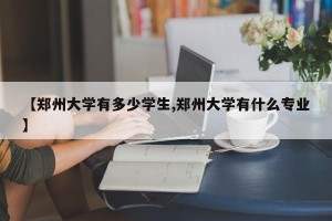 【郑州大学有多少学生,郑州大学有什么专业】