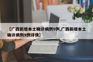 【广西新增本土确诊病例9例,广西新增本土确诊病例9例详情】