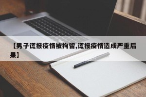 【男子谎报疫情被拘留,谎报疫情造成严重后果】