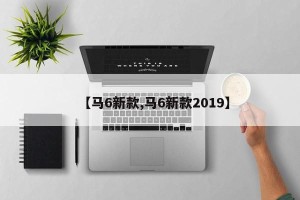 【马6新款,马6新款2019】