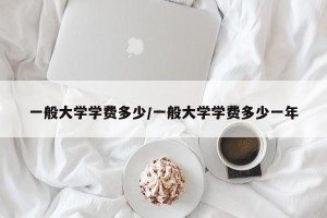 一般大学学费多少/一般大学学费多少一年
