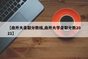 【南开大录取分数线,南开大学录取分数2021】