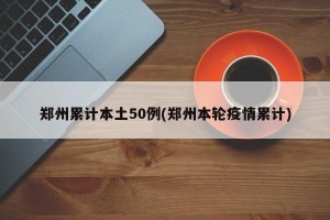 郑州累计本土50例(郑州本轮疫情累计)