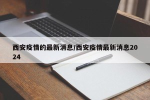 西安疫情的最新消息/西安疫情最新消息2024