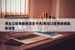 黑龙江疫情最新消息今天/黑龙江疫情通报最新消息