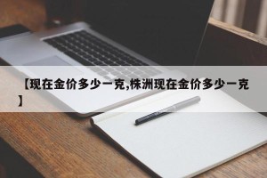 【现在金价多少一克,株洲现在金价多少一克】